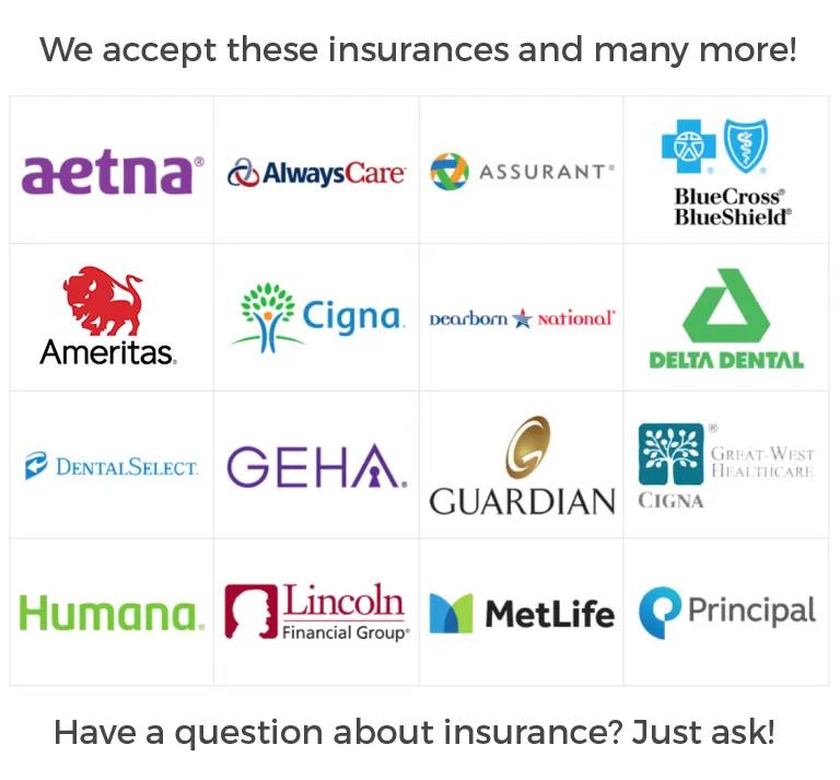 We accept these insurances and many more: Aetna, AlwaysCare, Assurant, BlueCross BlueShield, Ameritas, Cigna, Dearborn National, Delta Dental, DentalSelect, GEHA, Guardian, Great-West Healthcare, Humana, Lincoln Financial Group, MetLife, and Principal